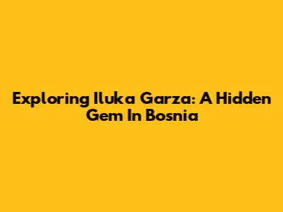 Exploring Iluka Garza: A Hidden Gem In Bosnia