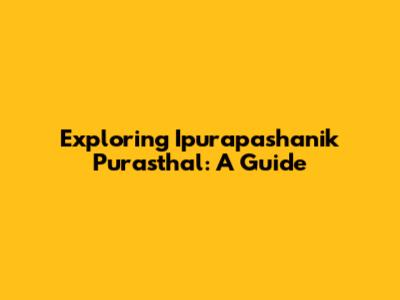 Exploring Ipurapashanik Purasthal: A Guide