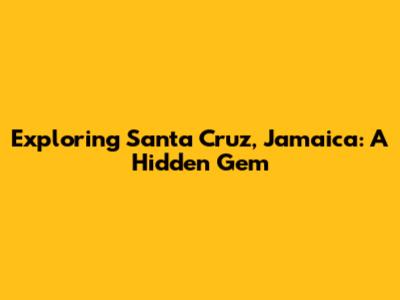 Exploring Santa Cruz, Jamaica: A Hidden Gem