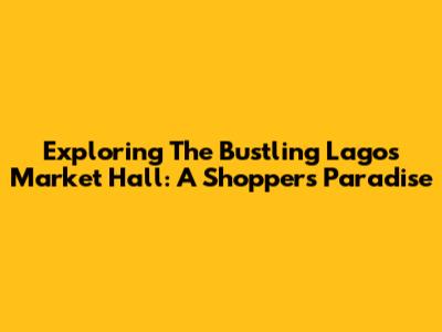 Exploring The Bustling Lagos Market Hall: A Shopper's Paradise