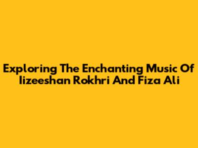 Exploring The Enchanting Music Of Iizeeshan Rokhri And Fiza Ali
