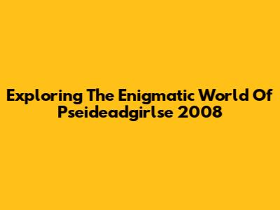 Exploring The Enigmatic World Of Pseideadgirlse 2008