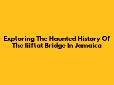 Exploring The Haunted History Of The Iiiflat Bridge In Jamaica