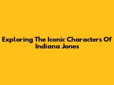 Exploring The Iconic Characters Of Indiana Jones