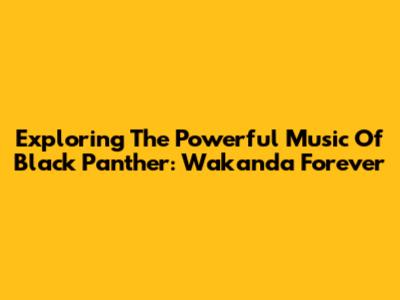Exploring The Powerful Music Of Black Panther: Wakanda Forever