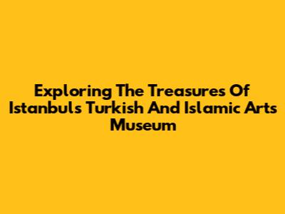 Exploring The Treasures Of Istanbul's Turkish And Islamic Arts Museum