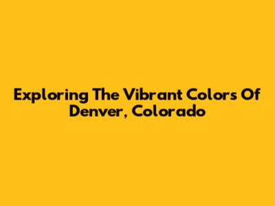Exploring The Vibrant Colors Of Denver, Colorado