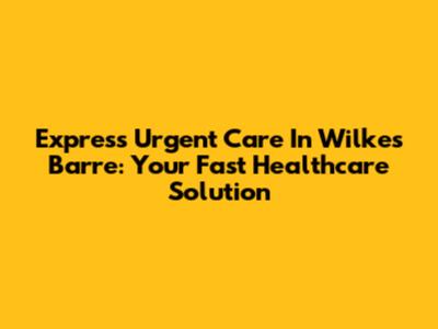 Express Urgent Care In Wilkes Barre: Your Fast Healthcare Solution