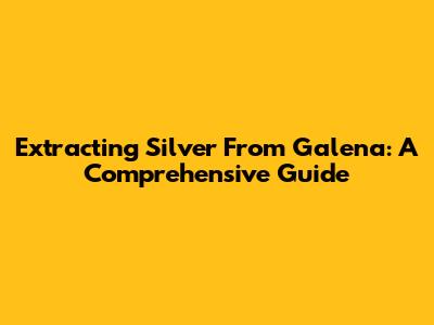 Extracting Silver From Galena: A Comprehensive Guide