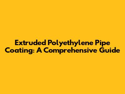 Extruded Polyethylene Pipe Coating: A Comprehensive Guide