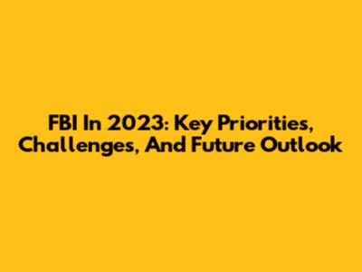FBI In 2023: Key Priorities, Challenges, And Future Outlook