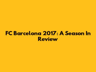 FC Barcelona 2017: A Season In Review