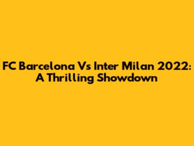 FC Barcelona Vs Inter Milan 2022: A Thrilling Showdown