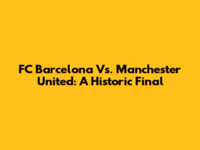 FC Barcelona Vs. Manchester United: A Historic Final