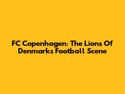 FC Copenhagen: The Lions Of Denmark's Football Scene
