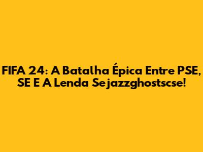FIFA 24: A Batalha Épica Entre PSE, SE E A Lenda Sejazzghostscse!