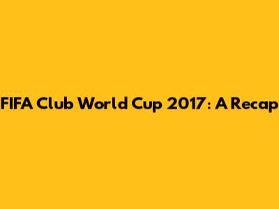 FIFA Club World Cup 2017: A Recap