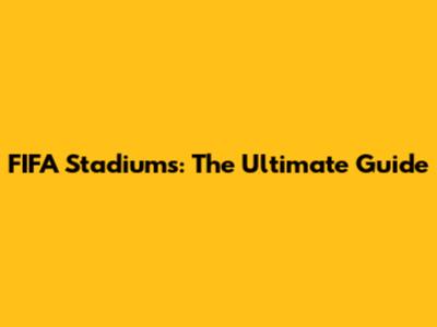 FIFA Stadiums: The Ultimate Guide