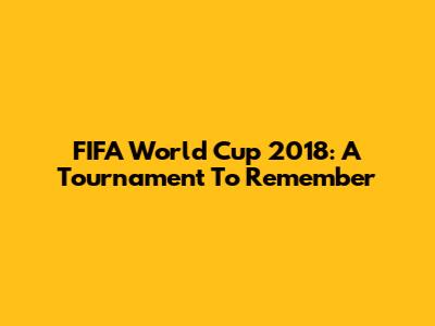 FIFA World Cup 2018: A Tournament To Remember