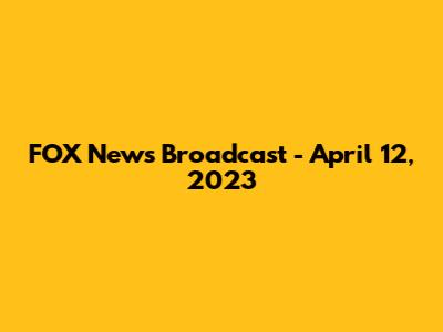 FOX News Broadcast - April 12, 2023