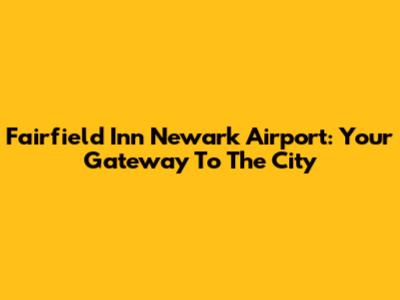 Fairfield Inn Newark Airport: Your Gateway To The City