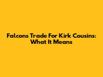 Falcons Trade For Kirk Cousins: What It Means