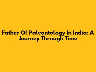 Father Of Paleontology In India: A Journey Through Time