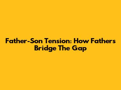 Father-Son Tension: How Fathers Bridge The Gap