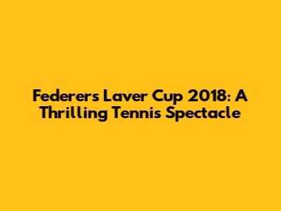 Federer's Laver Cup 2018: A Thrilling Tennis Spectacle
