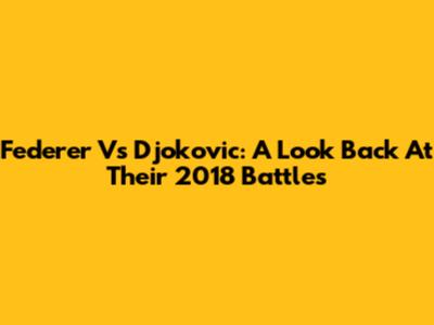 Federer Vs Djokovic: A Look Back At Their 2018 Battles