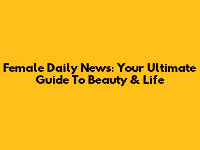 Female Daily News: Your Ultimate Guide To Beauty & Life