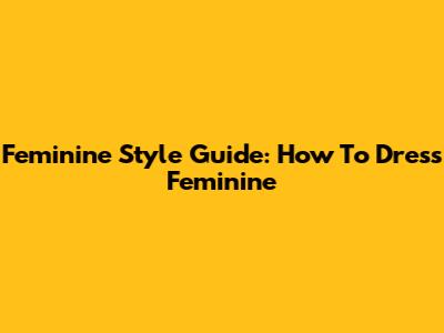 Feminine Style Guide: How To Dress Feminine