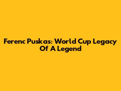 Ferenc Puskas: World Cup Legacy Of A Legend