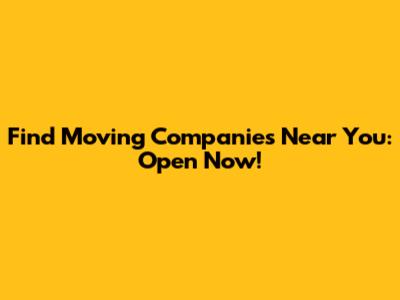 Find Moving Companies Near You: Open Now!
