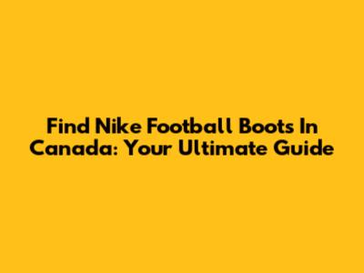 Find Nike Football Boots In Canada: Your Ultimate Guide