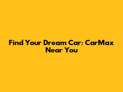 Find Your Dream Car: CarMax Near You