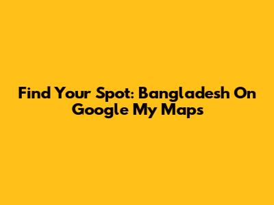 Find Your Spot: Bangladesh On Google My Maps