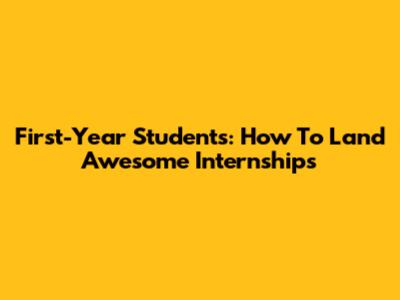 First-Year Students: How To Land Awesome Internships