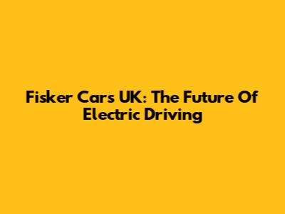 Fisker Cars UK: The Future Of Electric Driving