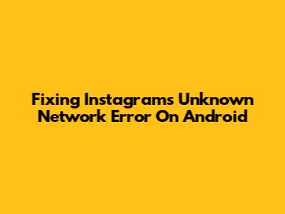 Fixing Instagram's 'Unknown Network Error' On Android