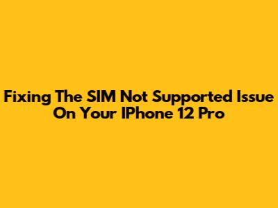 Fixing The 'SIM Not Supported' Issue On Your IPhone 12 Pro