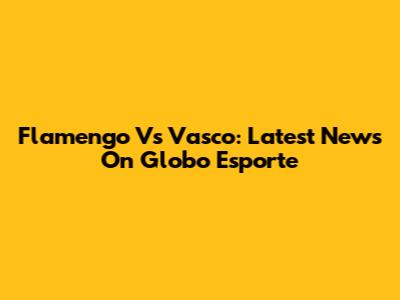 Flamengo Vs Vasco: Latest News On Globo Esporte