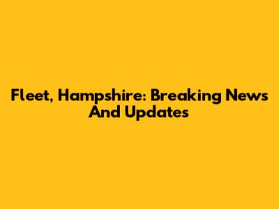 Fleet, Hampshire: Breaking News And Updates