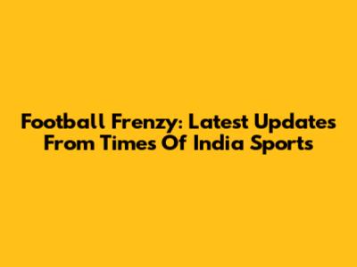 Football Frenzy: Latest Updates From Times Of India Sports