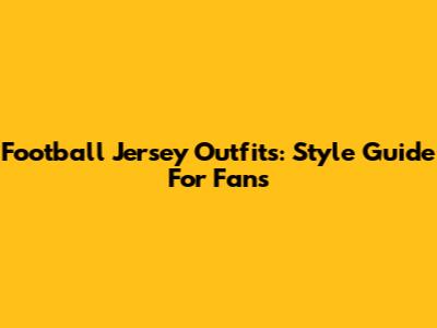 Football Jersey Outfits: Style Guide For Fans