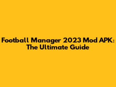 Football Manager 2023 Mod APK: The Ultimate Guide