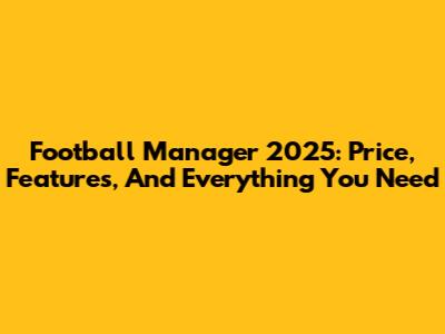 Football Manager 2025: Price, Features, And Everything You Need