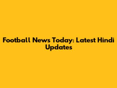 Football News Today: Latest Hindi Updates