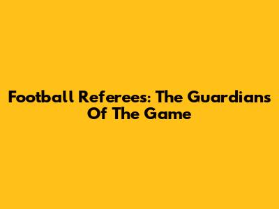 Football Referees: The Guardians Of The Game