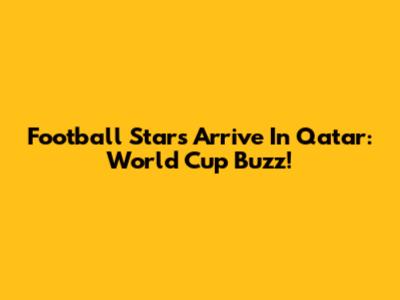 Football Stars Arrive In Qatar: World Cup Buzz!